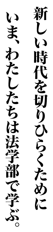 新しい時代を切りひらくために いま、わたしたちは法学部で学ぶ。
