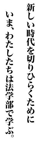 新しい時代を切りひらくために いま、わたしたちは法学部で学ぶ。